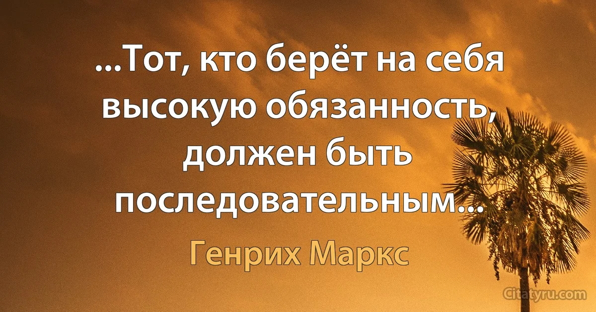 ...Тот, кто берёт на себя высокую обязанность, должен быть последовательным... (Генрих Маркс)