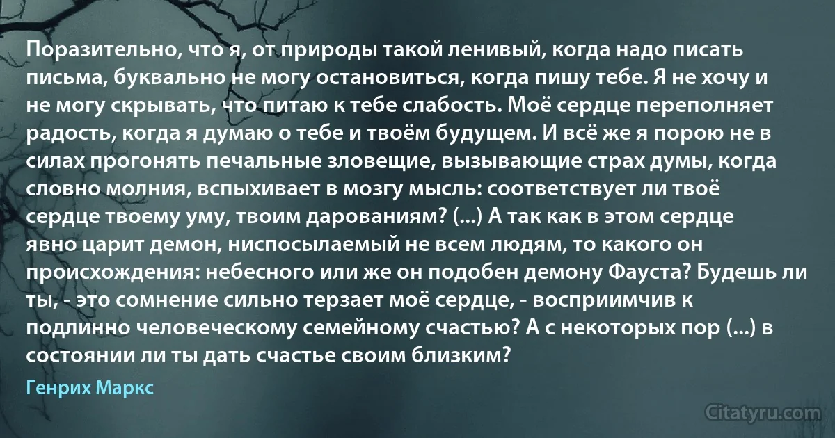 Поразительно, что я, от природы такой ленивый, когда надо писать письма, буквально не могу остановиться, когда пишу тебе. Я не хочу и не могу скрывать, что питаю к тебе слабость. Моё сердце переполняет радость, когда я думаю о тебе и твоём будущем. И всё же я порою не в силах прогонять печальные зловещие, вызывающие страх думы, когда словно молния, вспыхивает в мозгу мысль: соответствует ли твоё сердце твоему уму, твоим дарованиям? (...) А так как в этом сердце явно царит демон, ниспосылаемый не всем людям, то какого он происхождения: небесного или же он подобен демону Фауста? Будешь ли ты, - это сомнение сильно терзает моё сердце, - восприимчив к подлинно человеческому семейному счастью? А с некоторых пор (...) в состоянии ли ты дать счастье своим близким? (Генрих Маркс)