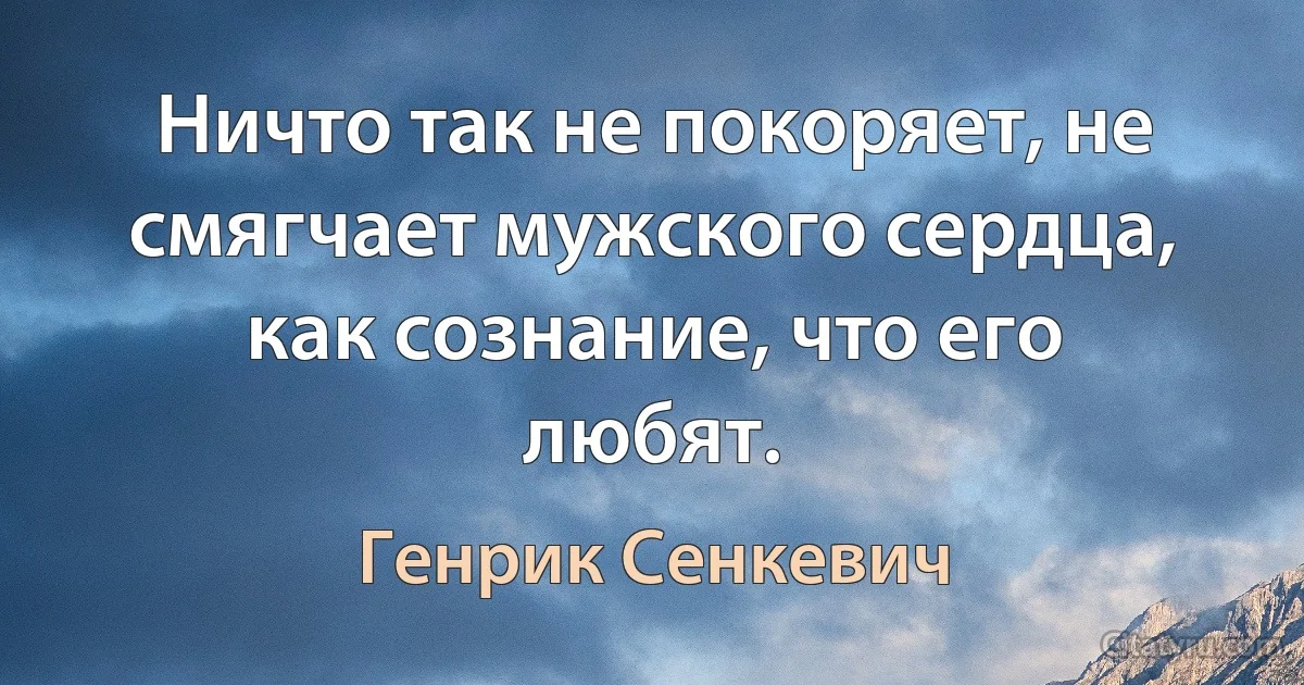 Ничто так не покоряет, не смягчает мужского сердца, как сознание, что его любят. (Генрик Сенкевич)