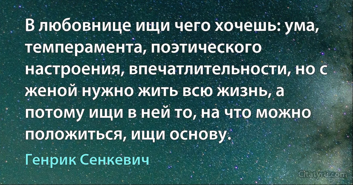 В любовнице ищи чего хочешь: ума, темперамента, поэтического настроения, впечатлительности, но с женой нужно жить всю жизнь, а потому ищи в ней то, на что можно положиться, ищи основу. (Генрик Сенкевич)