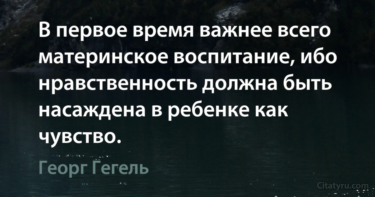 В первое время важнее всего материнское воспитание, ибо нравственность должна быть насаждена в ребенке как чувство. (Георг Гегель)