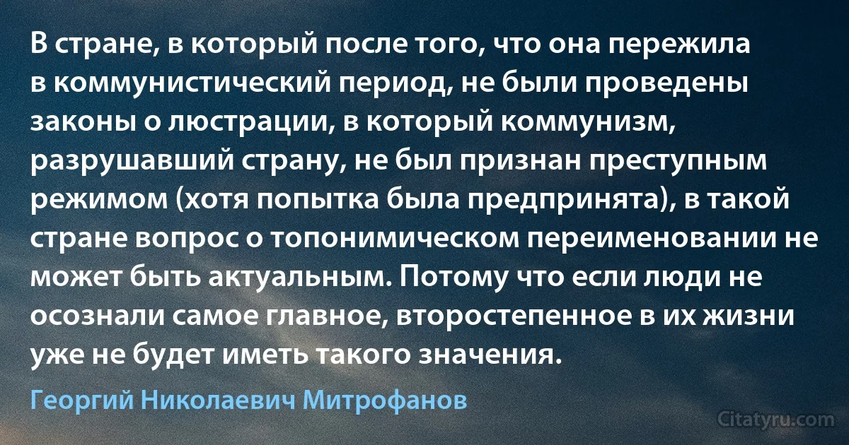 В стране, в который после того, что она пережила в коммунистический период, не были проведены законы о люстрации, в который коммунизм, разрушавший страну, не был признан преступным режимом (хотя попытка была предпринята), в такой стране вопрос о топонимическом переименовании не может быть актуальным. Потому что если люди не осознали самое главное, второстепенное в их жизни уже не будет иметь такого значения. (Георгий Николаевич Митрофанов)