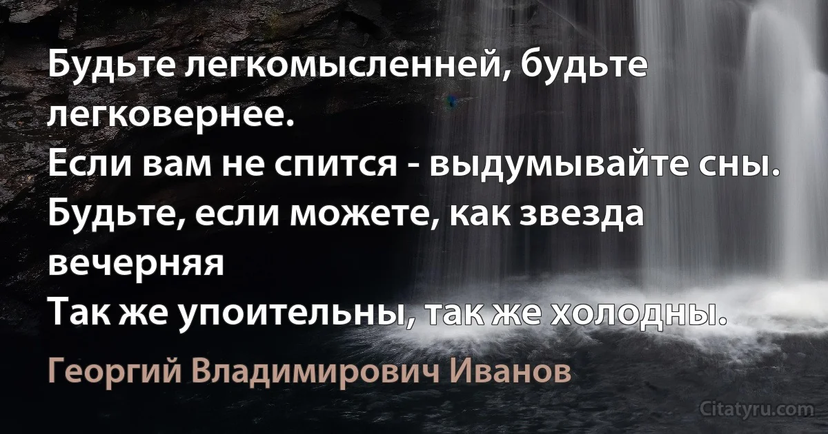 Будьте легкомысленней, будьте легковернее.
Если вам не спится - выдумывайте сны.
Будьте, если можете, как звезда вечерняя
Так же упоительны, так же холодны. (Георгий Владимирович Иванов)