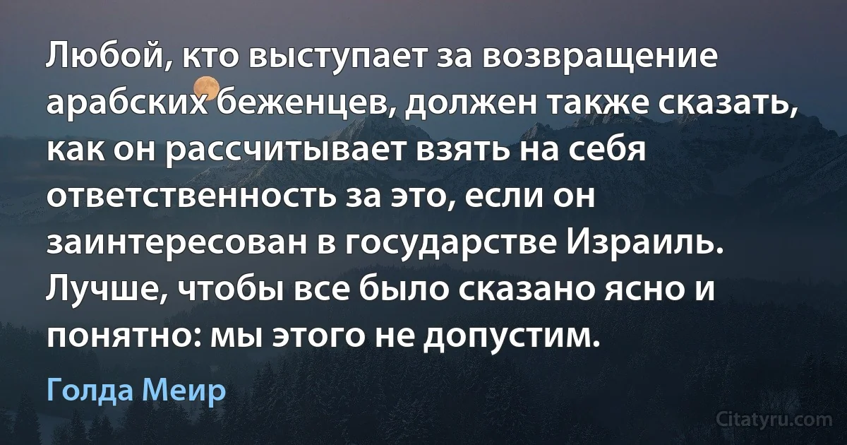 Любой, кто выступает за возвращение арабских беженцев, должен также сказать, как он рассчитывает взять на себя ответственность за это, если он заинтересован в государстве Израиль. Лучше, чтобы все было сказано ясно и понятно: мы этого не допустим. (Голда Меир)