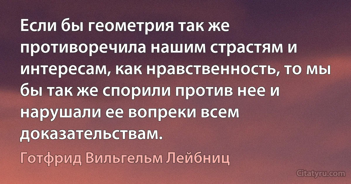 Если бы геометрия так же противоречила нашим страстям и интересам, как нравственность, то мы бы так же спорили против нее и нарушали ее вопреки всем доказательствам. (Готфрид Вильгельм Лейбниц)