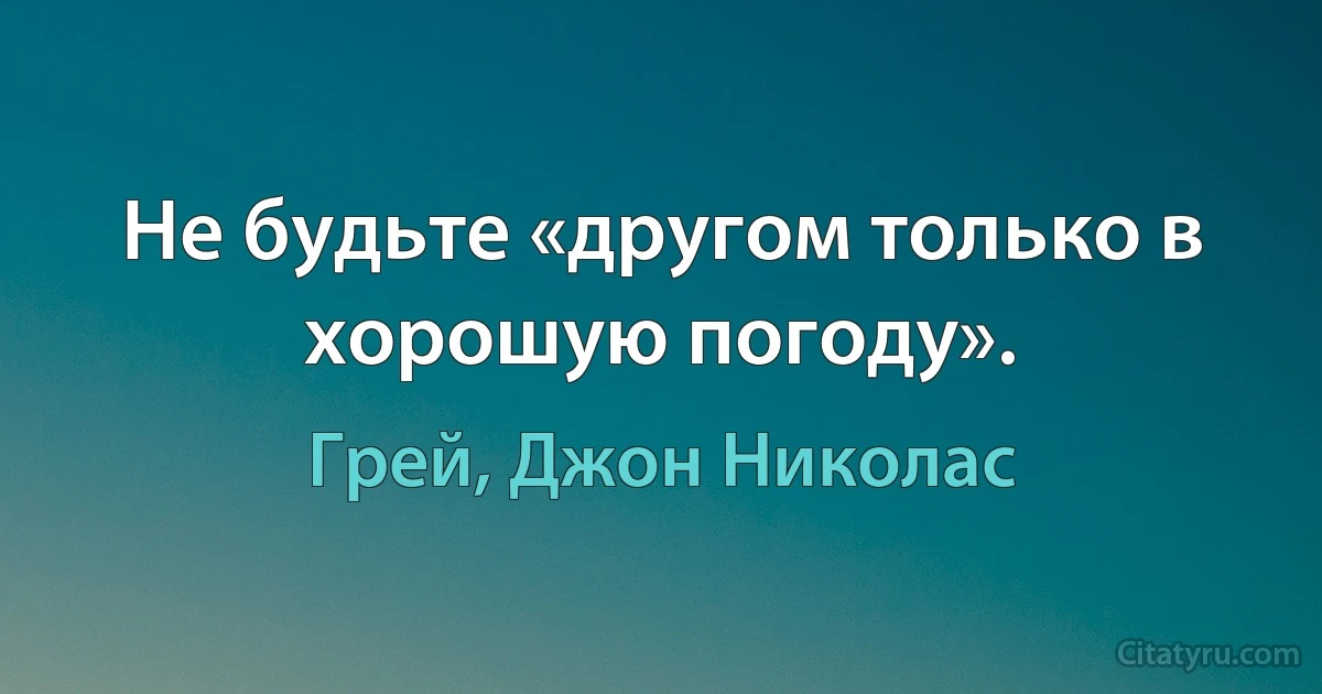 Не будьте «другом только в хорошую погоду». (Грей, Джон Николас)