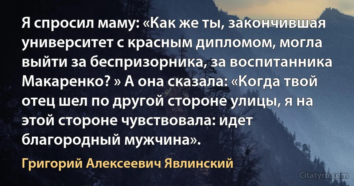 Я спросил маму: «Как же ты, закончившая университет с красным дипломом, могла выйти за беспризорника, за воспитанника Макаренко? » А она сказала: «Когда твой отец шел по другой стороне улицы, я на этой стороне чувствовала: идет благородный мужчина». (Григорий Алексеевич Явлинский)