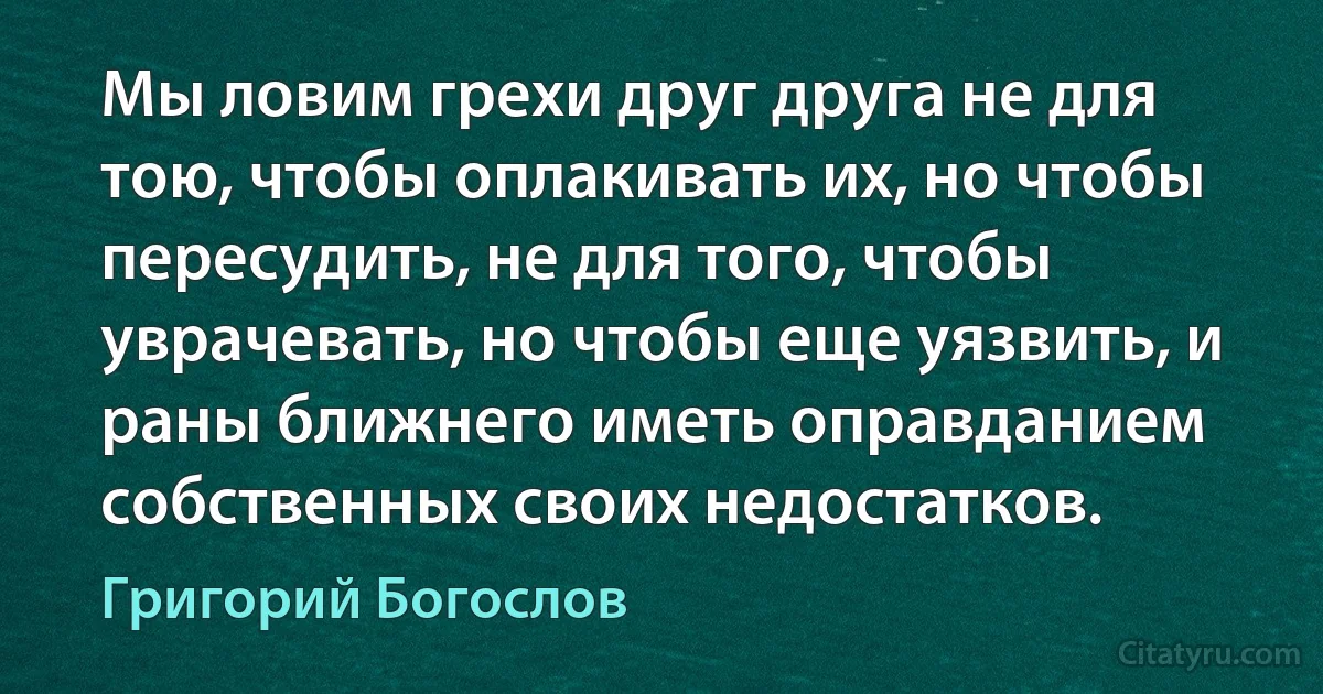 Мы ловим грехи друг друга не для тою, чтобы оплакивать их, но чтобы пересудить, не для того, чтобы уврачевать, но чтобы еще уязвить, и раны ближнего иметь оправданием собственных своих недостатков. (Григорий Богослов)