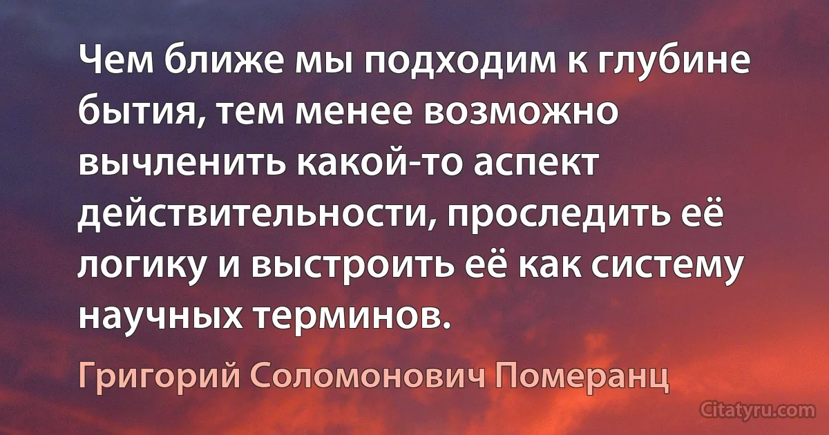 Чем ближе мы подходим к глубине бытия, тем менее возможно вычленить какой-то аспект действительности, проследить её логику и выстроить её как систему научных терминов. (Григорий Соломонович Померанц)