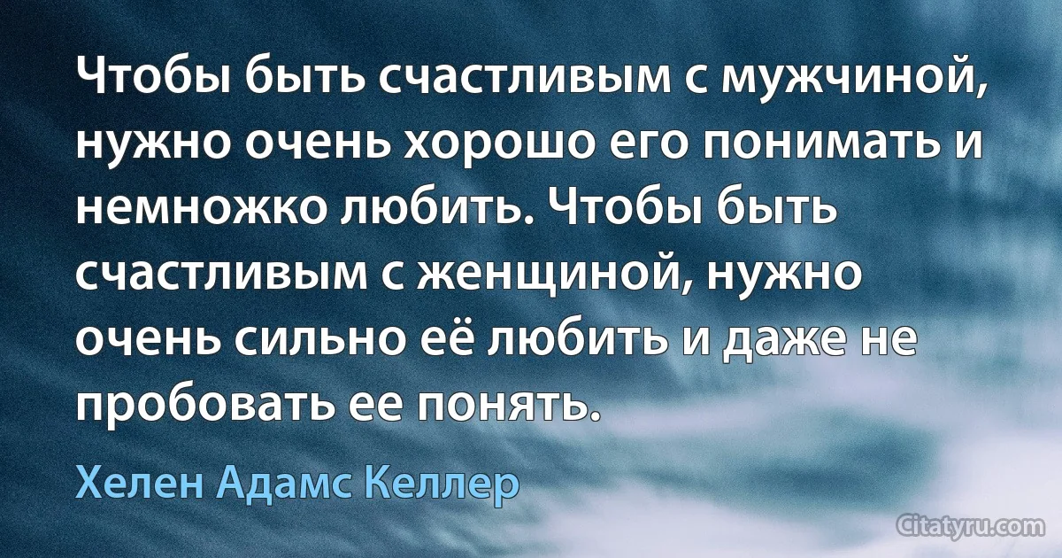 Чтобы быть счастливым с мужчиной, нужно очень хорошо его понимать и немножко любить. Чтобы быть счастливым с женщиной, нужно очень сильно её любить и даже не пробовать ее понять. (Хелен Адамс Келлер)