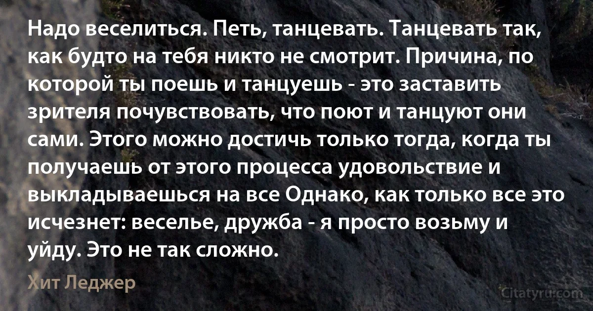 Надо веселиться. Петь, танцевать. Танцевать так, как будто на тебя никто не смотрит. Причина, по которой ты поешь и танцуешь - это заставить зрителя почувствовать, что поют и танцуют они сами. Этого можно достичь только тогда, когда ты получаешь от этого процесса удовольствие и выкладываешься на все Однако, как только все это исчезнет: веселье, дружба - я просто возьму и уйду. Это не так сложно. (Хит Леджер)