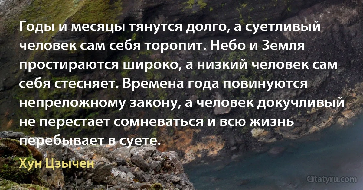 Годы и месяцы тянутся долго, а суетливый человек сам себя торопит. Небо и Земля простираются широко, а низкий человек сам себя стесняет. Времена года повинуются непреложному закону, а человек докучливый не перестает сомневаться и всю жизнь перебывает в суете. (Хун Цзычен)