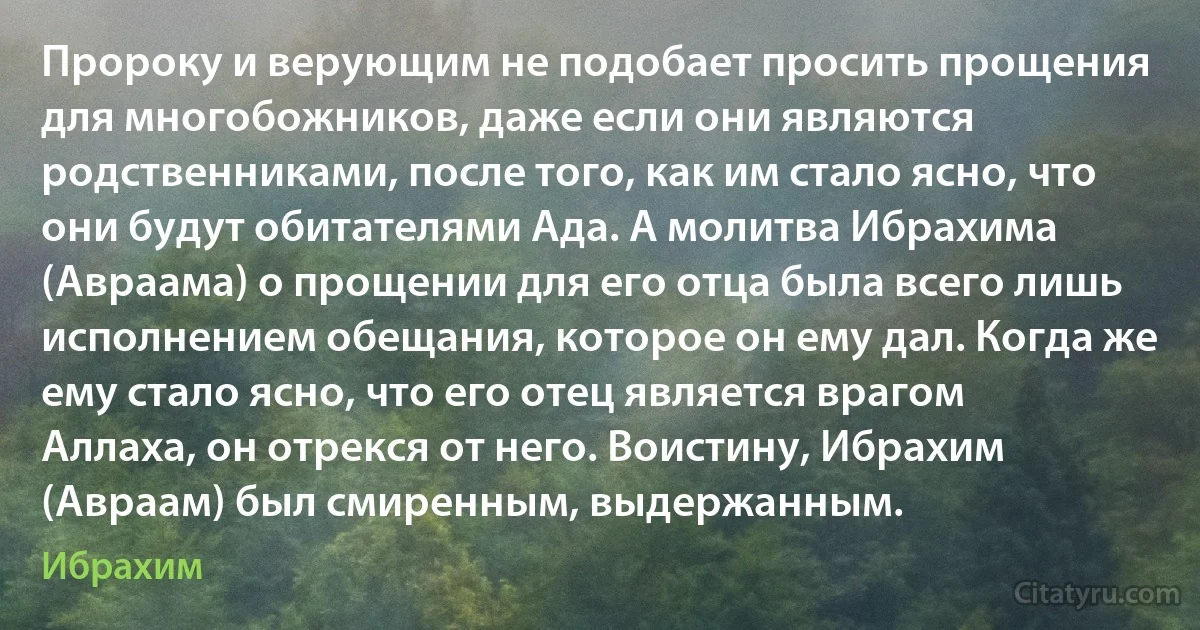 Пророку и верующим не подобает просить прощения для многобожников, даже если они являются родственниками, после того, как им стало ясно, что они будут обитателями Ада. А молитва Ибрахима (Авраама) о прощении для его отца была всего лишь исполнением обещания, которое он ему дал. Когда же ему стало ясно, что его отец является врагом Аллаха, он отрекся от него. Воистину, Ибрахим (Авраам) был смиренным, выдержанным. (Ибрахим)