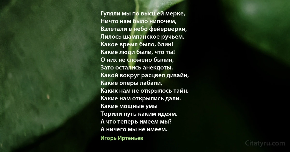 Гуляли мы по высшей мерке,
Ничто нам было нипочем,
Взлетали в небо фейерверки,
Лилось шампанское ручьем.
Какое время было, блин!
Какие люди были, что ты!
О них не сложено былин,
Зато остались анекдоты.
Какой вокруг расцвел дизайн,
Какие оперы лабали,
Каких нам не открылось тайн,
Какие нам открылись дали.
Какие мощные умы
Торили путь каким идеям.
А что теперь имеем мы?
А ничего мы не имеем. (Игорь Иртеньев)