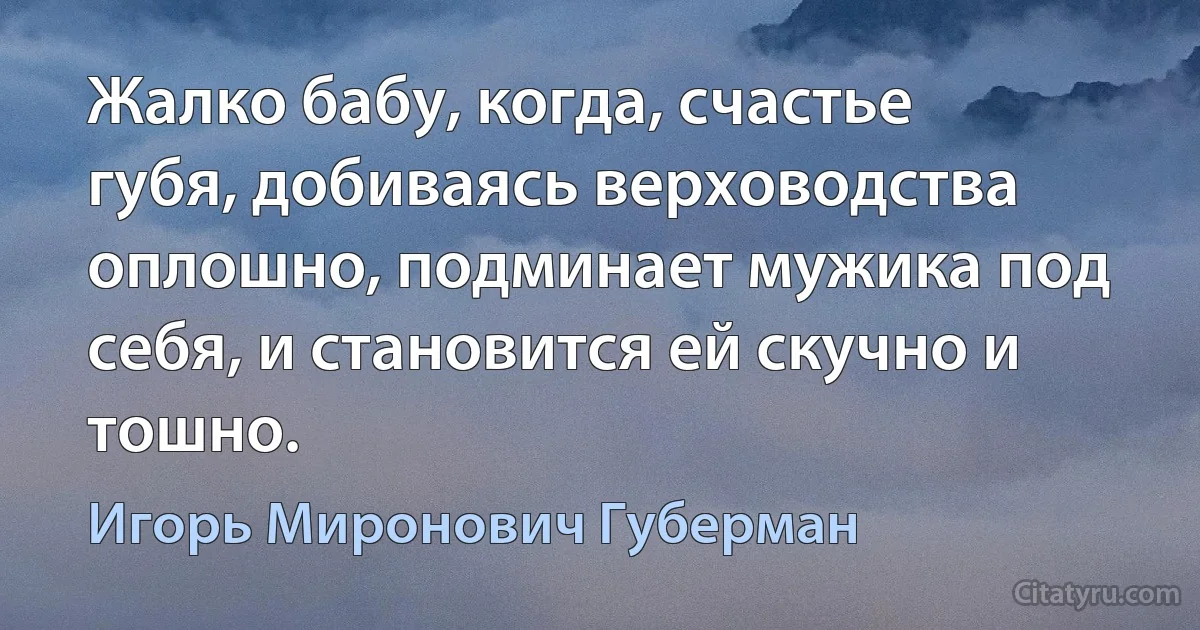 Жалко бабу, когда, счастье губя, добиваясь верховодства оплошно, подминает мужика под себя, и становится ей скучно и тошно. (Игорь Миронович Губерман)