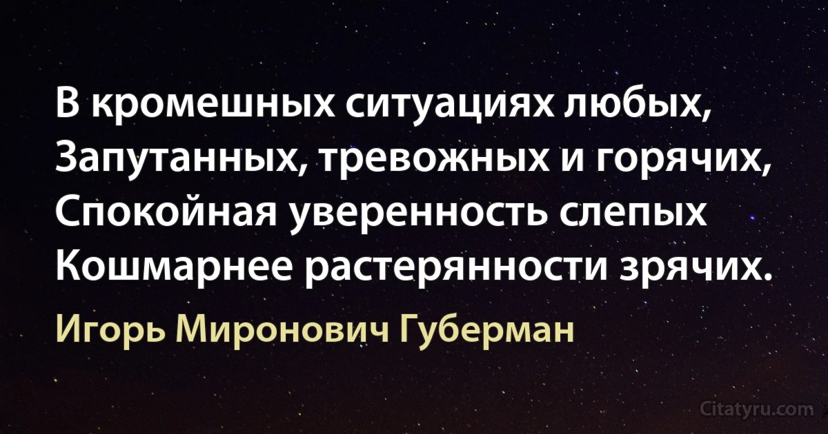 В кромешных ситуациях любых,
Запутанных, тревожных и горячих,
Спокойная уверенность слепых
Кошмарнее растерянности зрячих. (Игорь Миронович Губерман)