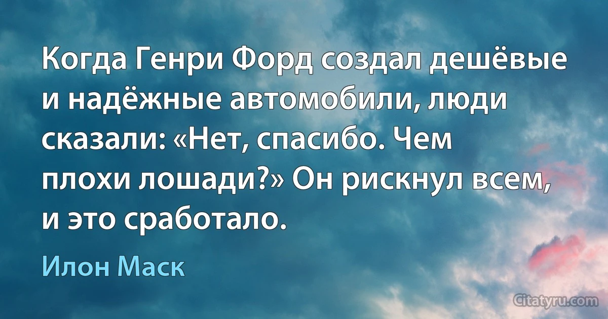 Когда Генри Форд создал дешёвые и надёжные автомобили, люди сказали: «Нет, спасибо. Чем плохи лошади?» Он рискнул всем, и это сработало. (Илон Маск)