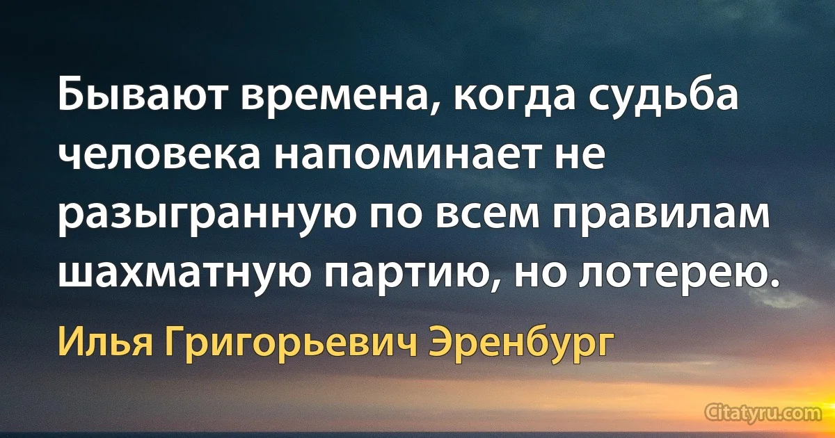 Бывают времена, когда судьба человека напоминает не разыгранную по всем правилам шахматную партию, но лотерею. (Илья Григорьевич Эренбург)