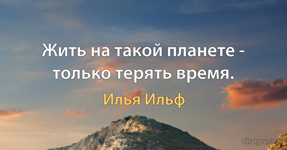 Жить на такой планете - только терять время. (Илья Ильф)