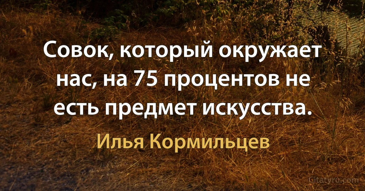 Совок, который окружает нас, на 75 процентов не есть предмет искусства. (Илья Кормильцев)