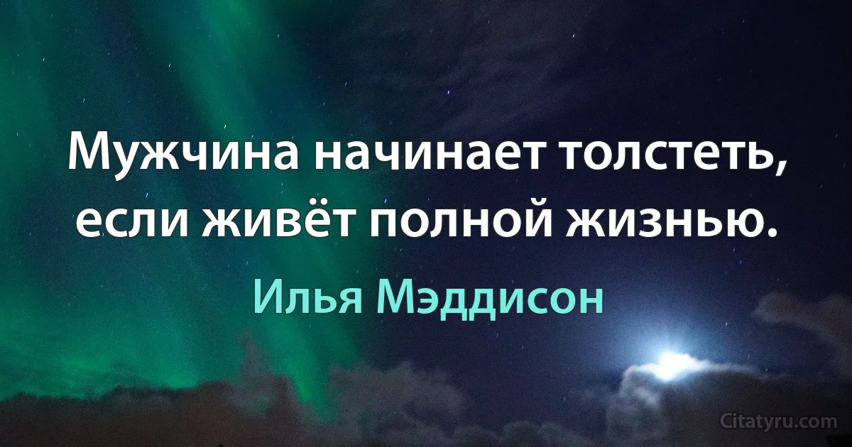 Мужчина начинает толстеть, если живёт полной жизнью. (Илья Мэддисон)