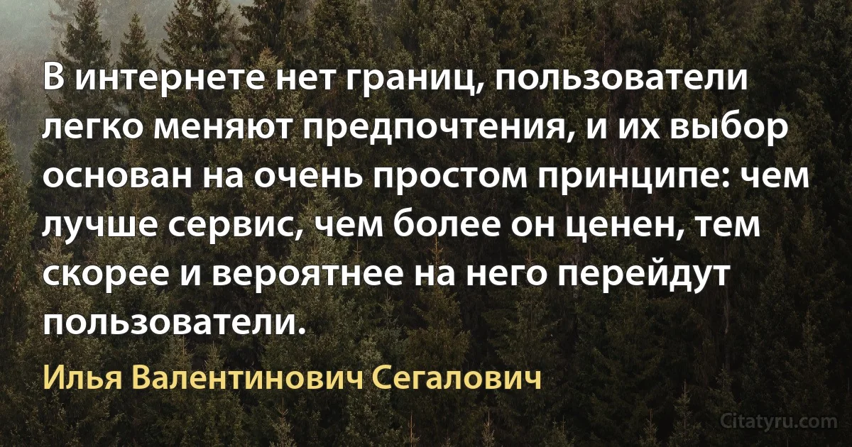 В интернете нет границ, пользователи легко меняют предпочтения, и их выбор основан на очень простом принципе: чем лучше сервис, чем более он ценен, тем скорее и вероятнее на него перейдут пользователи. (Илья Валентинович Сегалович)