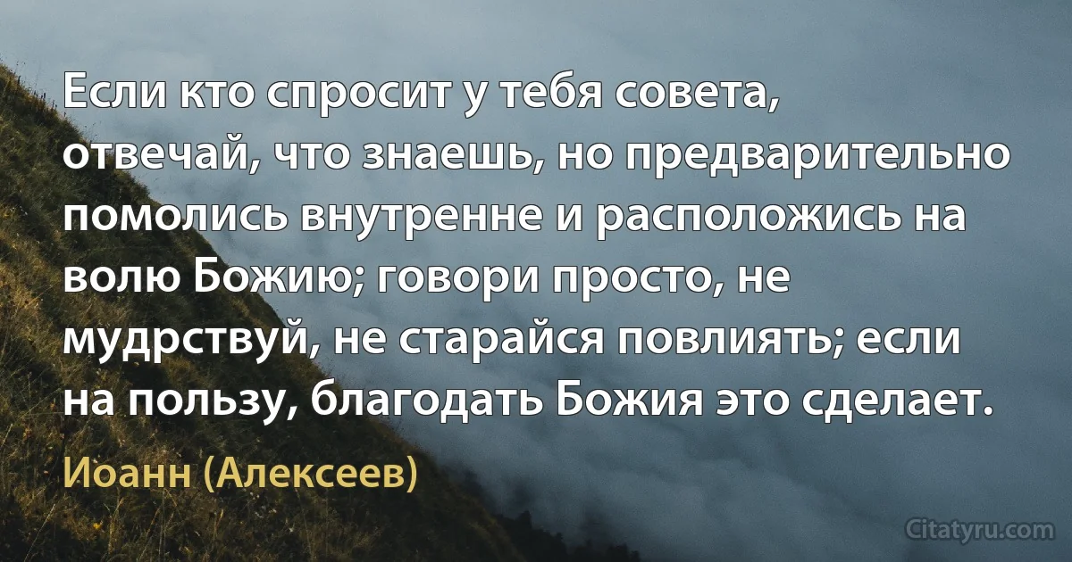 Если кто спросит у тебя совета, отвечай, что знаешь, но предварительно помолись внутренне и расположись на волю Божию; говори просто, не мудрствуй, не старайся повлиять; если на пользу, благодать Божия это сделает. (Иоанн (Алексеев))