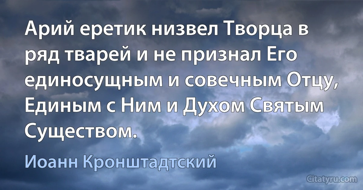 Арий еретик низвел Творца в ряд тварей и не признал Его единосущным и совечным Отцу, Единым с Ним и Духом Святым Существом. (Иоанн Кронштадтский)