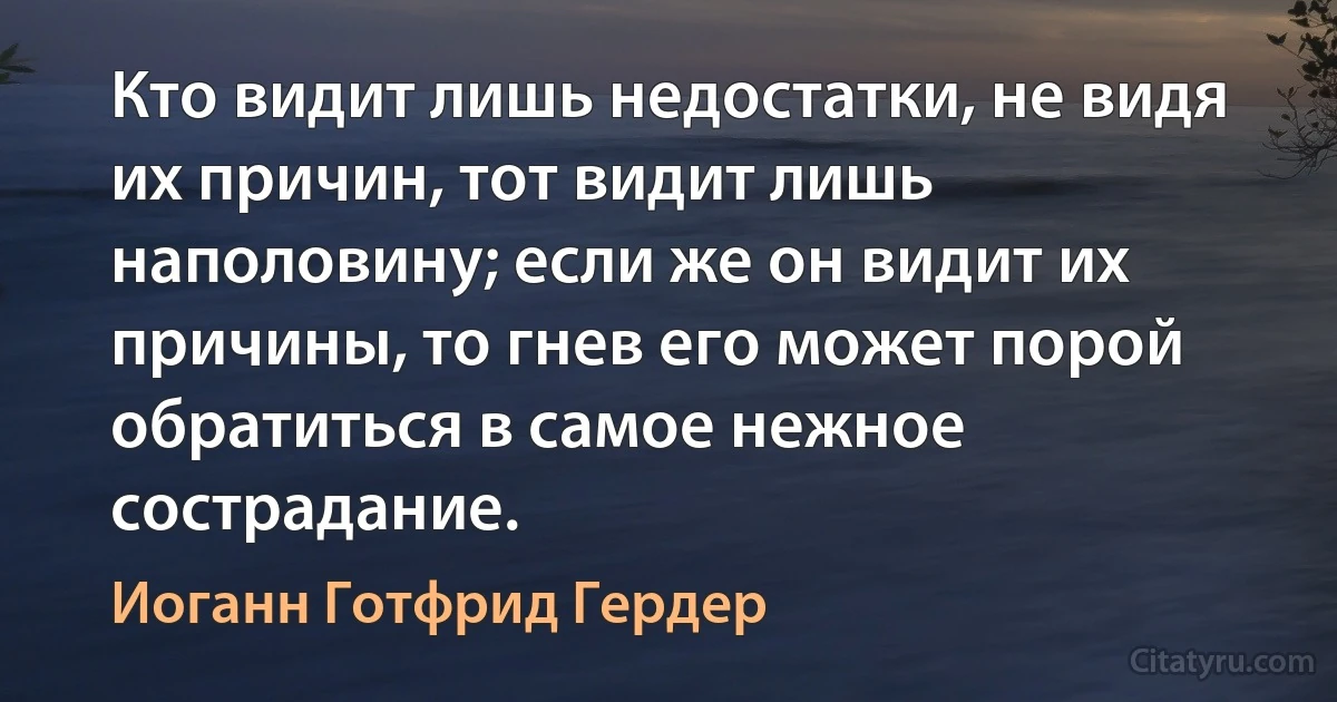 Кто видит лишь недостатки, не видя их причин, тот видит лишь наполовину; если же он видит их причины, то гнев его может порой обратиться в самое нежное сострадание. (Иоганн Готфрид Гердер)