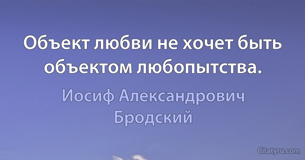 Объект любви не хочет быть объектом любопытства. (Иосиф Александрович Бродский)