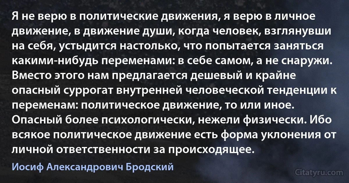 Я не верю в политические движения, я верю в личное движение, в движение души, когда человек, взглянувши на себя, устыдится настолько, что попытается заняться какими-нибудь переменами: в себе самом, а не снаружи. Вместо этого нам предлагается дешевый и крайне опасный суррогат внутренней человеческой тенденции к переменам: политическое движение, то или иное. Опасный более психологически, нежели физически. Ибо всякое политическое движение есть форма уклонения от личной ответственности за происходящее. (Иосиф Александрович Бродский)