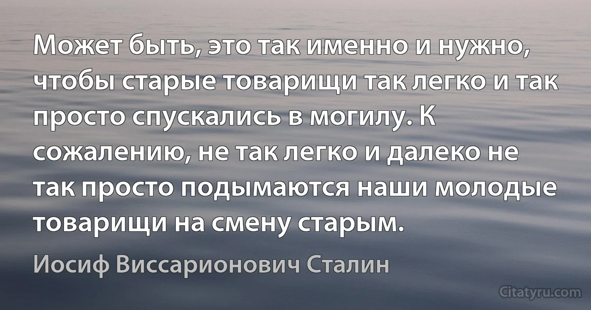 Может быть, это так именно и нужно, чтобы старые товарищи так легко и так просто спускались в могилу. К сожалению, не так легко и далеко не так просто подымаются наши молодые товарищи на смену старым. (Иосиф Виссарионович Сталин)