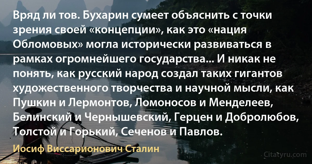 Вряд ли тов. Бухарин сумеет объяснить с точки зрения своей «концепции», как это «нация Обломовых» могла исторически развиваться в рамках огромнейшего государства... И никак не понять, как русский народ создал таких гигантов художественного творчества и научной мысли, как Пушкин и Лермонтов, Ломоносов и Менделеев, Белинский и Чернышевский, Герцен и Добролюбов, Толстой и Горький, Сеченов и Павлов. (Иосиф Виссарионович Сталин)