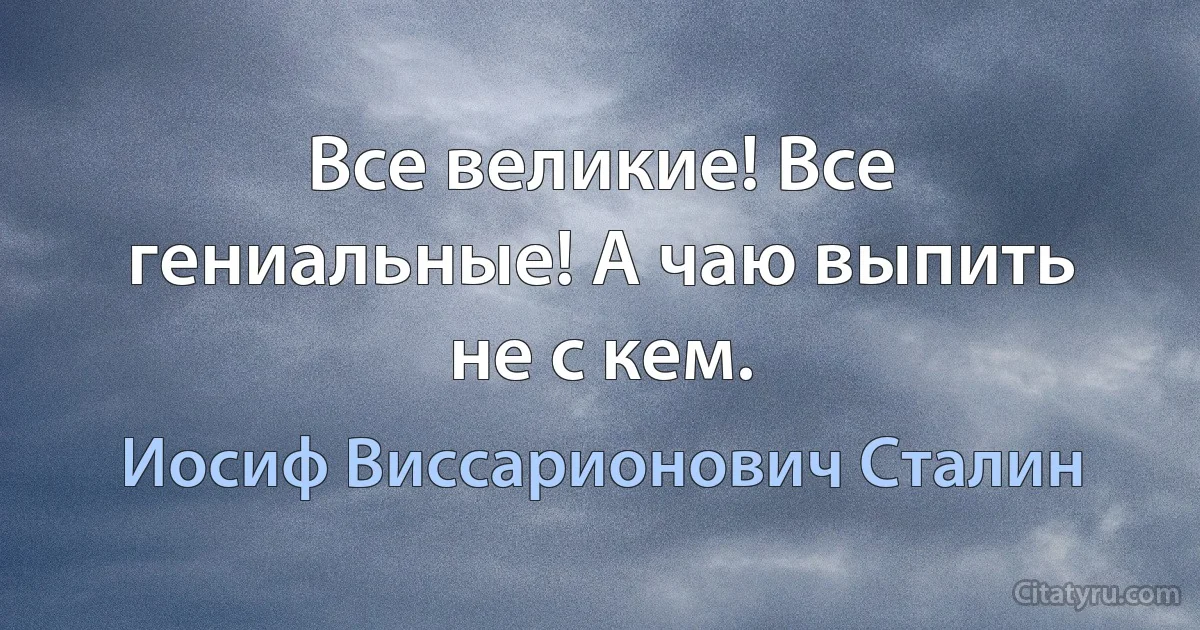 Все великие! Все гениальные! А чаю выпить не с кем. (Иосиф Виссарионович Сталин)