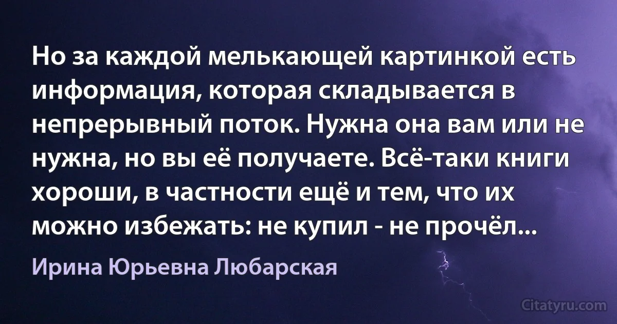 Но за каждой мелькающей картинкой есть информация, которая складывается в непрерывный поток. Нужна она вам или не нужна, но вы её получаете. Всё-таки книги хороши, в частности ещё и тем, что их можно избежать: не купил - не прочёл... (Ирина Юрьевна Любарская)