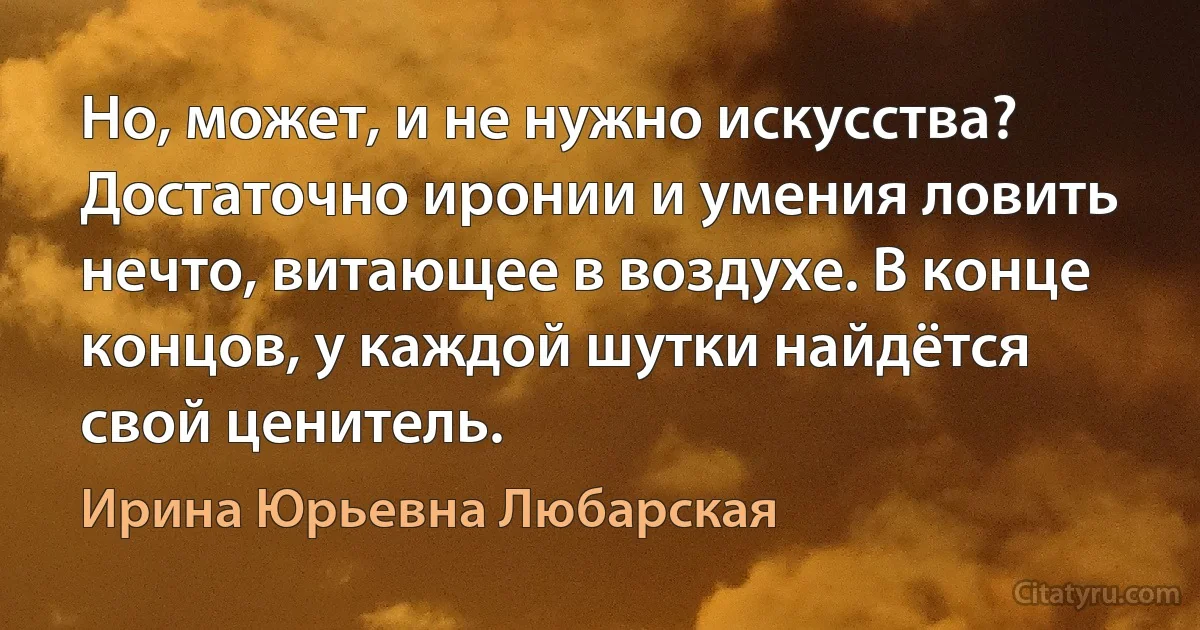 Но, может, и не нужно искусства? Достаточно иронии и умения ловить нечто, витающее в воздухе. В конце концов, у каждой шутки найдётся свой ценитель. (Ирина Юрьевна Любарская)