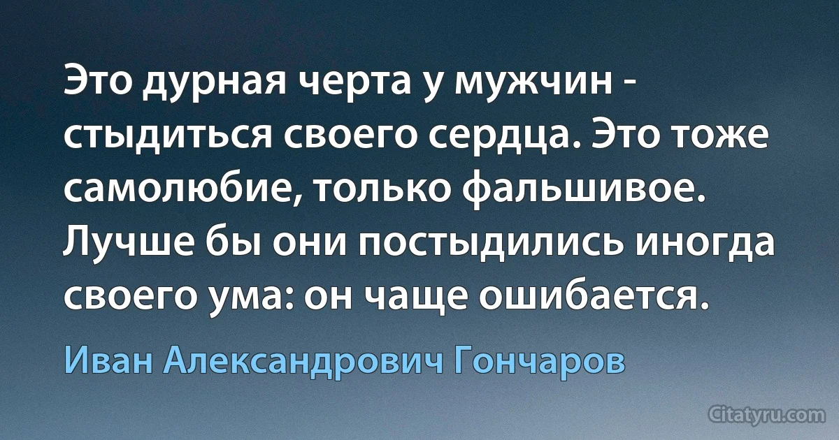 Это дурная черта у мужчин - стыдиться своего сердца. Это тоже самолюбие, только фальшивое. Лучше бы они постыдились иногда своего ума: он чаще ошибается. (Иван Александрович Гончаров)