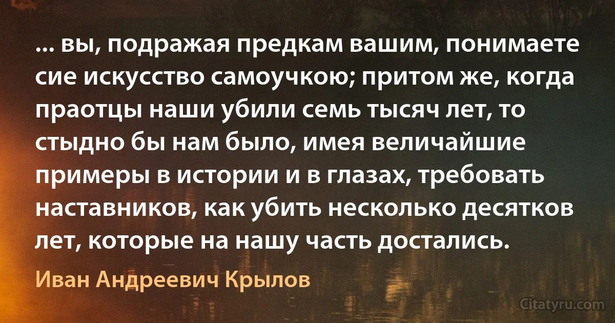 ... вы, подражая предкам вашим, понимаете сие искусство самоучкою; притом же, когда праотцы наши убили семь тысяч лет, то стыдно бы нам было, имея величайшие примеры в истории и в глазах, требовать наставников, как убить несколько десятков лет, которые на нашу часть достались. (Иван Андреевич Крылов)