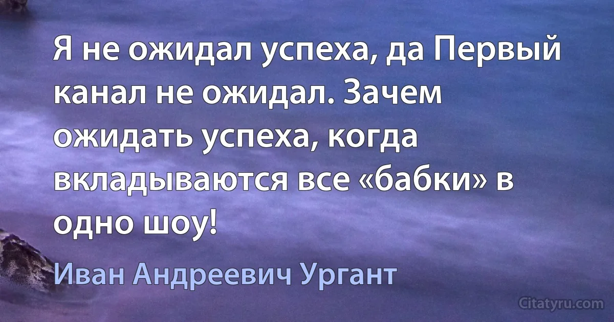 Я не ожидал успеха, да Первый канал не ожидал. Зачем ожидать успеха, когда вкладываются все «бабки» в одно шоу! (Иван Андреевич Ургант)