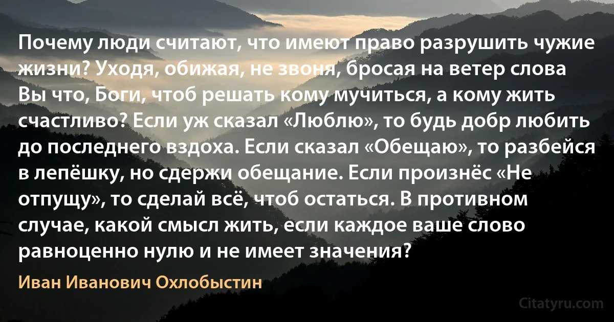 Почему люди считают, что имеют право разрушить чужие жизни? Уходя, обижая, не звоня, бросая на ветер слова Вы что, Боги, чтоб решать кому мучиться, а кому жить счастливо? Если уж сказал «Люблю», то будь добр любить до последнего вздоха. Если сказал «Обещаю», то разбейся в лепёшку, но сдержи обещание. Если произнёс «Не отпущу», то сделай всё, чтоб остаться. В противном случае, какой смысл жить, если каждое ваше слово равноценно нулю и не имеет значения? (Иван Иванович Охлобыстин)