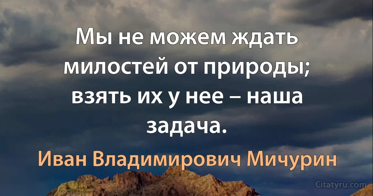 Мы не можем ждать милостей от природы; взять их у нее – наша задача. (Иван Владимирович Мичурин)