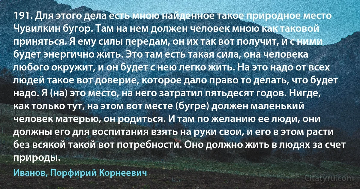 191. Для этого дела есть мною найденное такое природное место Чувилкин бугор. Там на нем должен человек мною как таковой приняться. Я ему силы передам, он их так вот получит, и с ними будет энергично жить. Это там есть такая сила, она человека любого окружит, и он будет с нею легко жить. На это надо от всех людей такое вот доверие, которое дало право то делать, что будет надо. Я (на) это место, на него затратил пятьдесят годов. Нигде, как только тут, на этом вот месте (бугре) должен маленький человек матерью, он родиться. И там по желанию ее люди, они должны его для воспитания взять на руки свои, и его в этом расти без всякой такой вот потребности. Оно должно жить в людях за счет природы. (Иванов, Порфирий Корнеевич)