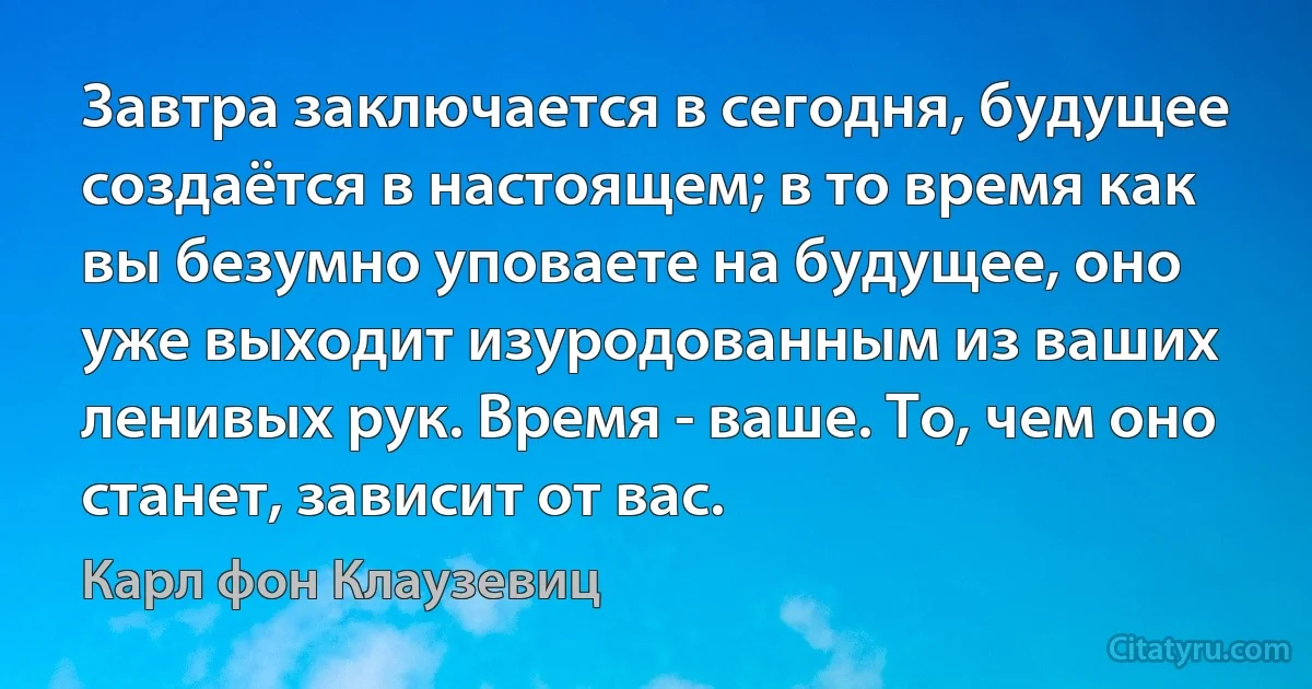 Завтра заключается в сегодня, будущее создаётся в настоящем; в то время как вы безумно уповаете на будущее, оно уже выходит изуродованным из ваших ленивых рук. Время - ваше. То, чем оно станет, зависит от вас. (Карл фон Клаузевиц)