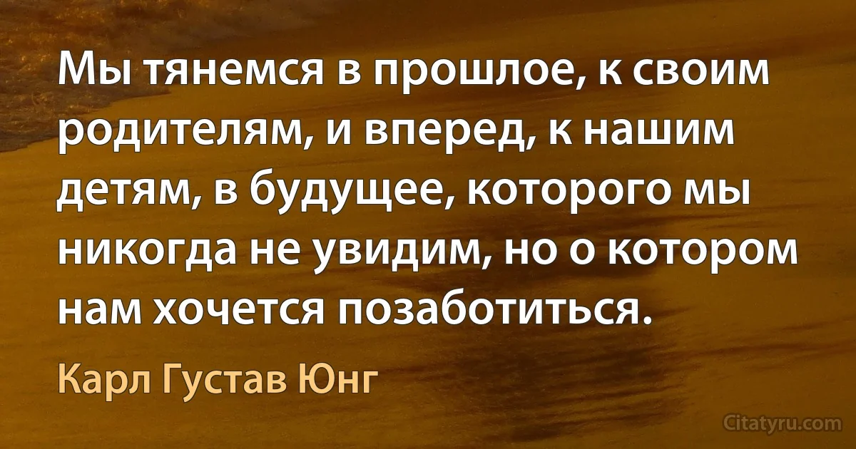 Мы тянемся в прошлое, к своим родителям, и вперед, к нашим детям, в будущее, которого мы никогда не увидим, но о котором нам хочется позаботиться. (Карл Густав Юнг)