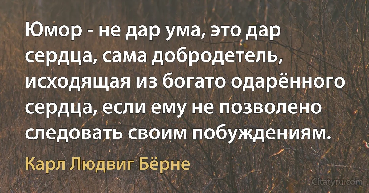 Юмор - не дар ума, это дар сердца, сама добродетель, исходящая из богато одарённого сердца, если ему не позволено следовать своим побуждениям. (Карл Людвиг Бёрне)