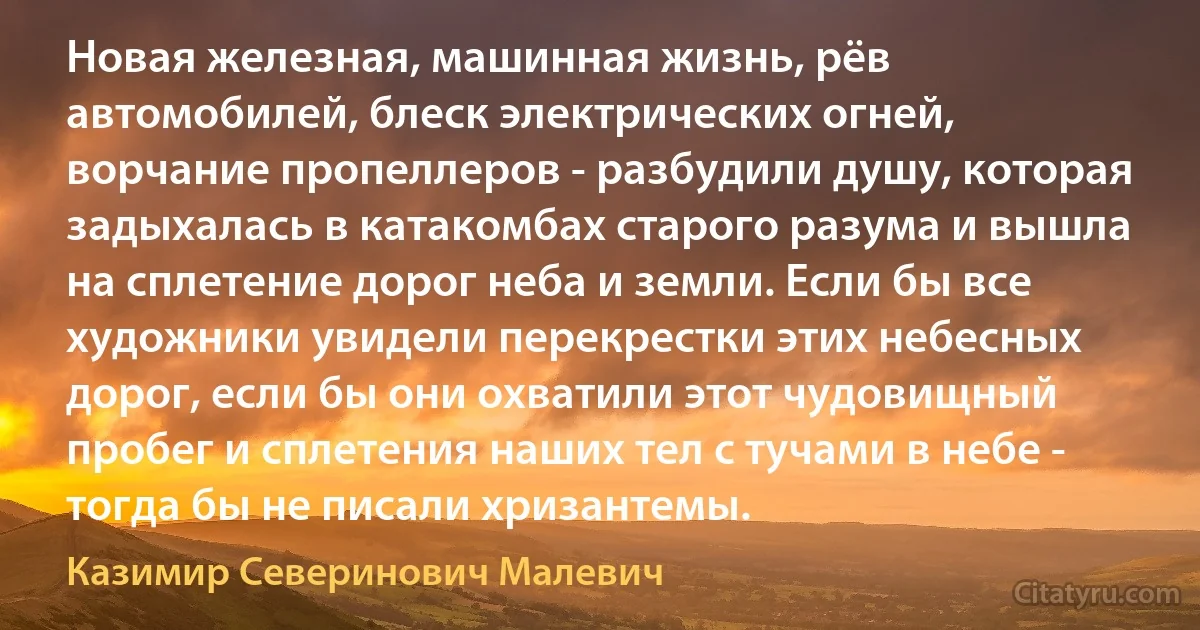 Новая железная, машинная жизнь, рёв автомобилей, блеск электрических огней, ворчание пропеллеров - разбудили душу, которая задыхалась в катакомбах старого разума и вышла на сплетение дорог неба и земли. Если бы все художники увидели перекрестки этих небесных дорог, если бы они охватили этот чудовищный пробег и сплетения наших тел с тучами в небе - тогда бы не писали хризантемы. (Казимир Северинович Малевич)