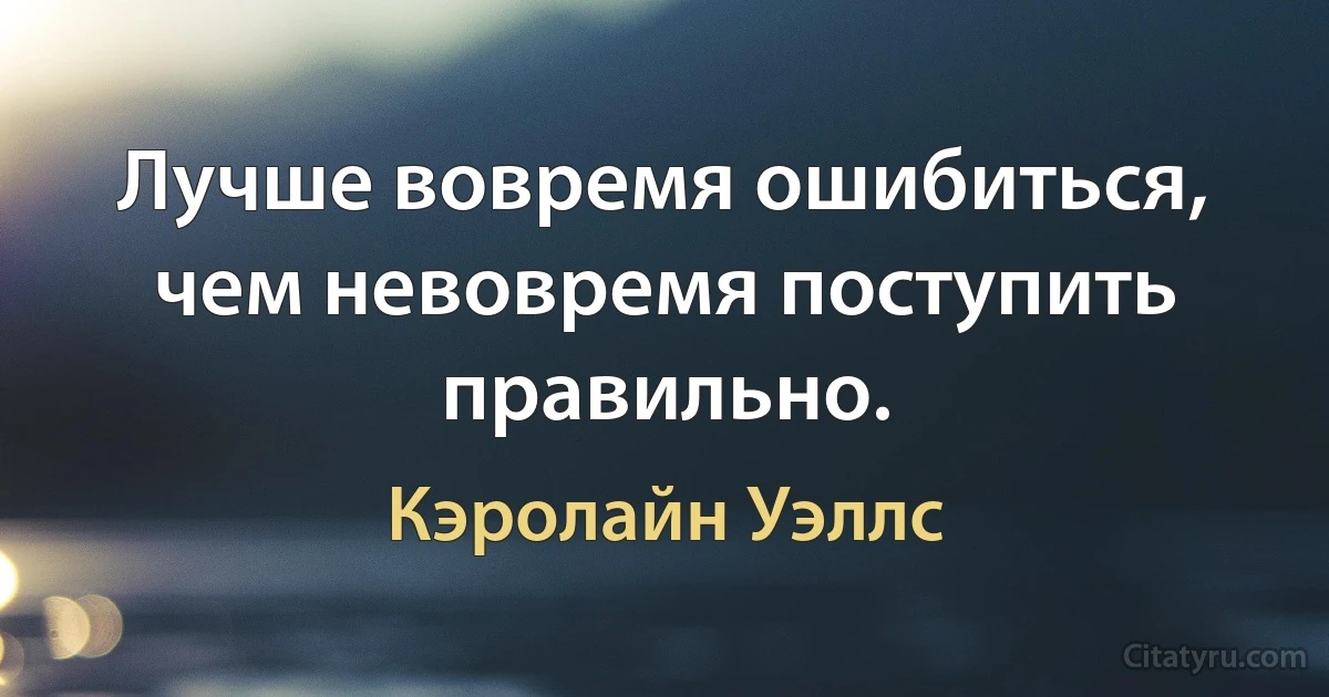 Лучше вовремя ошибиться, чем невовремя поступить правильно. (Кэролайн Уэллс)