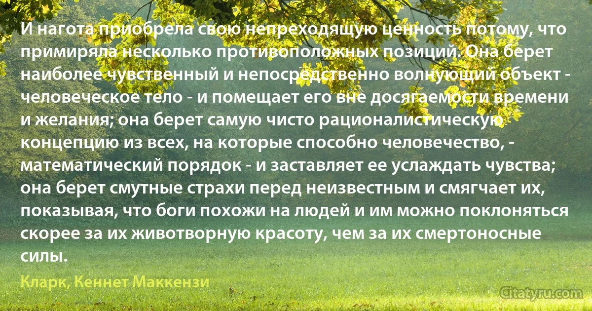 И нагота приобрела свою непреходящую ценность потому, что примиряла несколько противоположных позиций. Она берет наиболее чувственный и непосредственно волнующий объект - человеческое тело - и помещает его вне досягаемости времени и желания; она берет самую чисто рационалистическую концепцию из всех, на которые способно человечество, - математический порядок - и заставляет ее услаждать чувства; она берет смутные страхи перед неизвестным и смягчает их, показывая, что боги похожи на людей и им можно поклоняться скорее за их животворную красоту, чем за их смертоносные силы. (Кларк, Кеннет Маккензи)