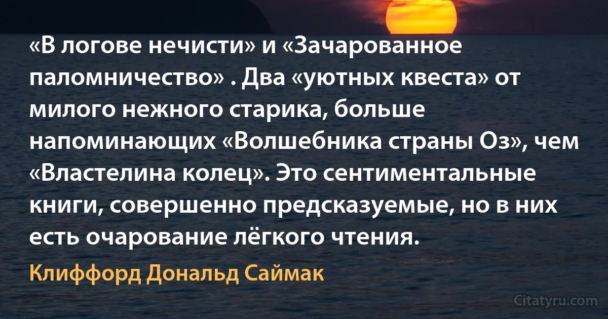 «В логове нечисти» и «Зачарованное паломничество» . Два «уютных квеста» от милого нежного старика, больше напоминающих «Волшебника страны Оз», чем «Властелина колец». Это сентиментальные книги, совершенно предсказуемые, но в них есть очарование лёгкого чтения. (Клиффорд Дональд Саймак)