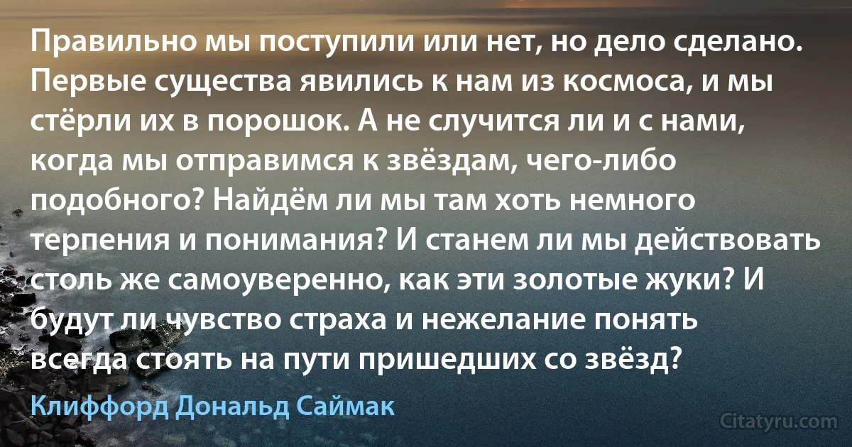 Правильно мы поступили или нет, но дело сделано. Первые существа явились к нам из космоса, и мы стёрли их в порошок. А не случится ли и с нами, когда мы отправимся к звёздам, чего-либо подобного? Найдём ли мы там хоть немного терпения и понимания? И станем ли мы действовать столь же самоуверенно, как эти золотые жуки? И будут ли чувство страха и нежелание понять всегда стоять на пути пришедших со звёзд? (Клиффорд Дональд Саймак)